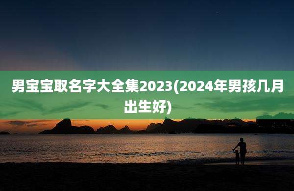 男宝宝取名字大全集2023(2024年男孩几月出生好)