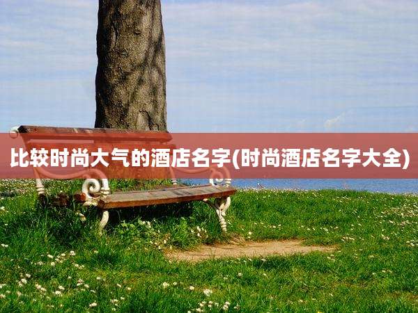 比较时尚大气的酒店名字(时尚酒店名字大全)