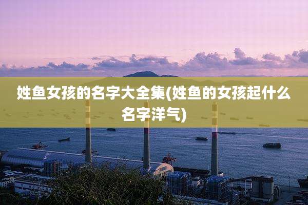 姓鱼女孩的名字大全集(姓鱼的女孩起什么名字洋气)