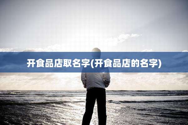 开食品店取名字(开食品店的名字)