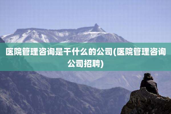 医院管理咨询是干什么的公司(医院管理咨询公司招聘)