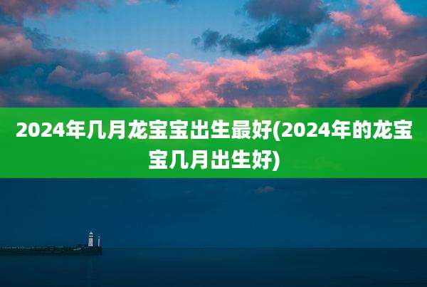 2024年几月龙宝宝出生最好(2024年的龙宝宝几月出生好)