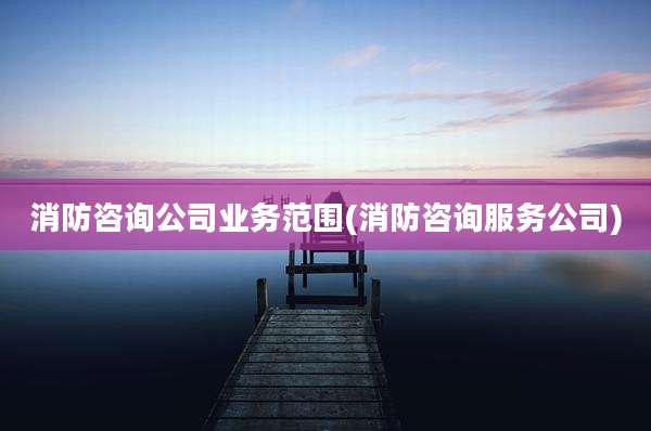 消防咨询公司业务范围(消防咨询服务公司)