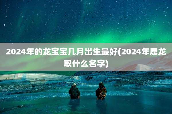 2024年的龙宝宝几月出生最好(2024年属龙取什么名字)