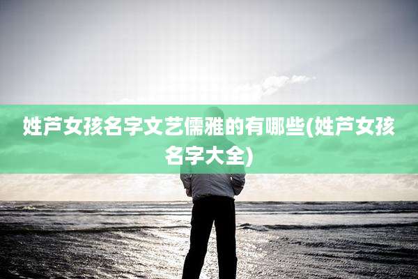 姓芦女孩名字文艺儒雅的有哪些(姓芦女孩名字大全)