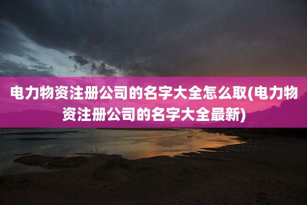 电力物资注册公司的名字大全怎么取(电力物资注册公司的名字大全最新)