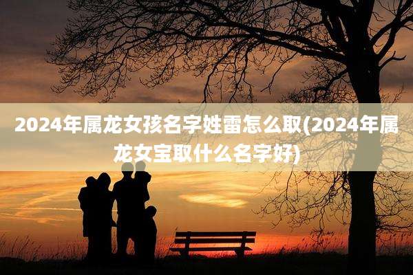 2024年属龙女孩名字姓雷怎么取(2024年属龙女宝取什么名字好)