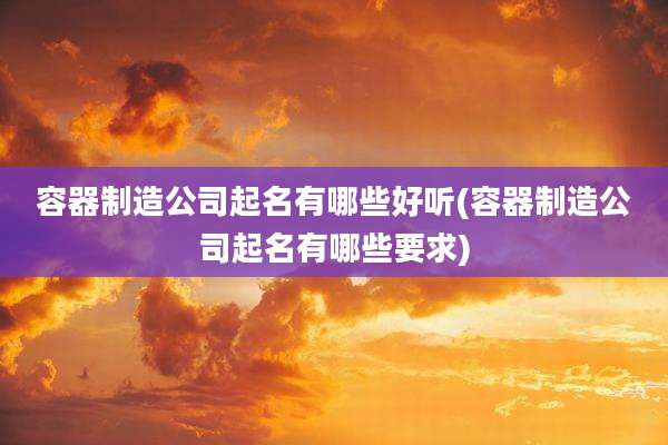 容器制造公司起名有哪些好听(容器制造公司起名有哪些要求)