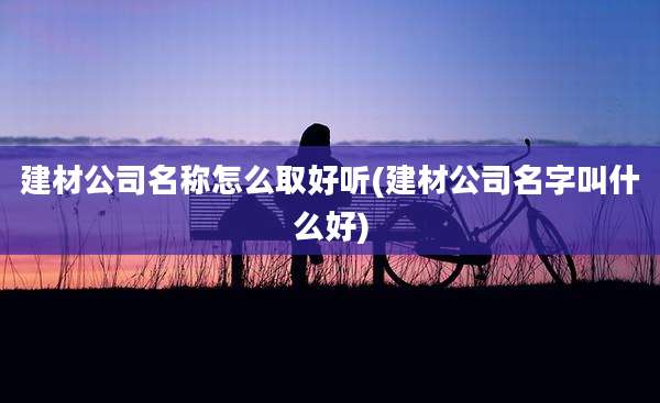 建材公司名称怎么取好听(建材公司名字叫什么好)