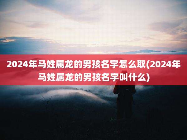 2024年马姓属龙的男孩名字怎么取(2024年马姓属龙的男孩名字叫什么)