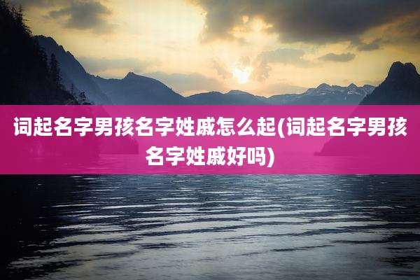 词起名字男孩名字姓戚怎么起(词起名字男孩名字姓戚好吗)