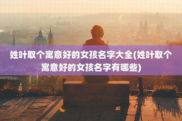 姓叶取个寓意好的女孩名字大全(姓叶取个寓意好的女孩名字有哪些)