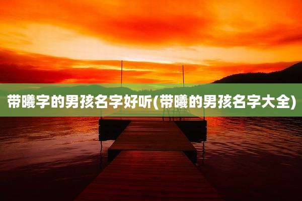 带曦字的男孩名字好听(带曦的男孩名字大全)