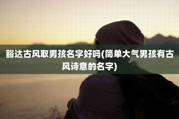 豁达古风取男孩名字好吗(简单大气男孩有古风诗意的名字)