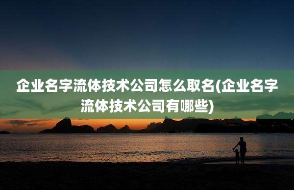 企业名字流体技术公司怎么取名(企业名字流体技术公司有哪些)