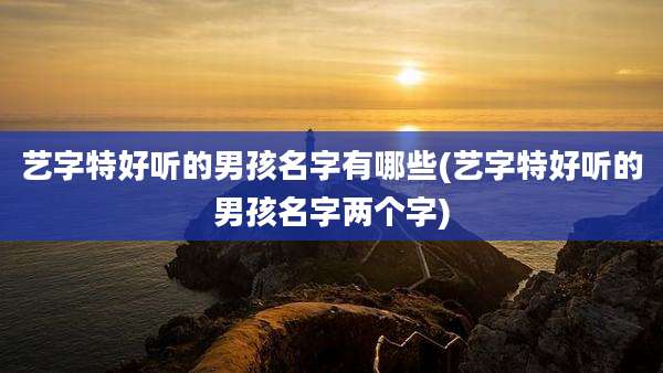 艺字特好听的男孩名字有哪些(艺字特好听的男孩名字两个字)
