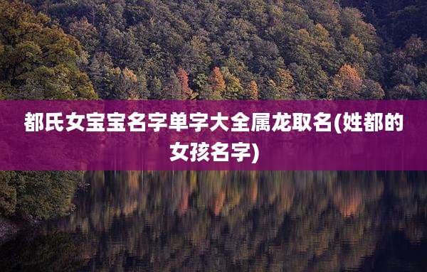 都氏女宝宝名字单字大全属龙取名(姓都的女孩名字)