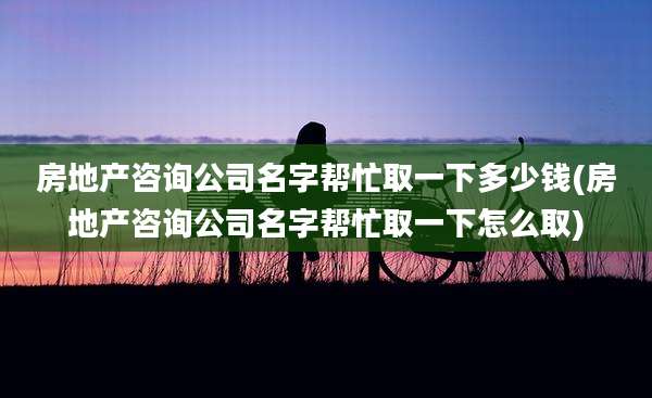 房地产咨询公司名字帮忙取一下多少钱(房地产咨询公司名字帮忙取一下怎么取)