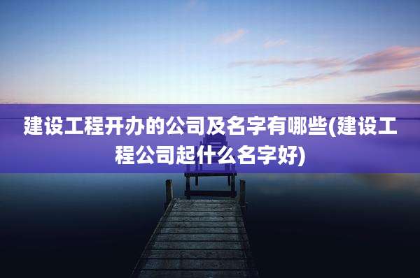 建设工程开办的公司及名字有哪些(建设工程公司起什么名字好)
