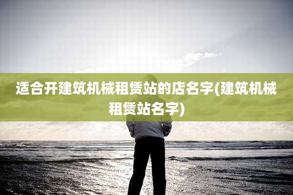 适合开建筑机械租赁站的店名字(建筑机械租赁站名字)