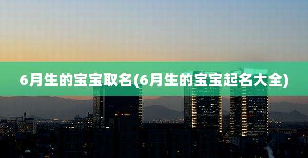 6月生的宝宝取名(6月生的宝宝起名大全)