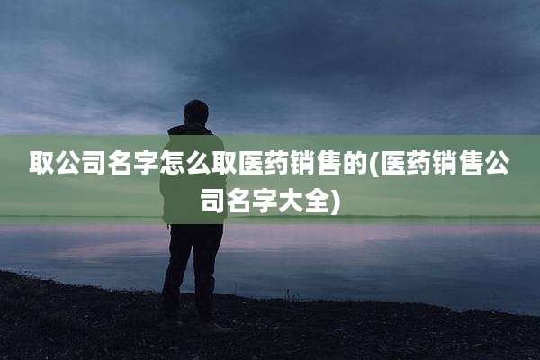 取公司名字怎么取医药销售的(医药销售公司名字大全)