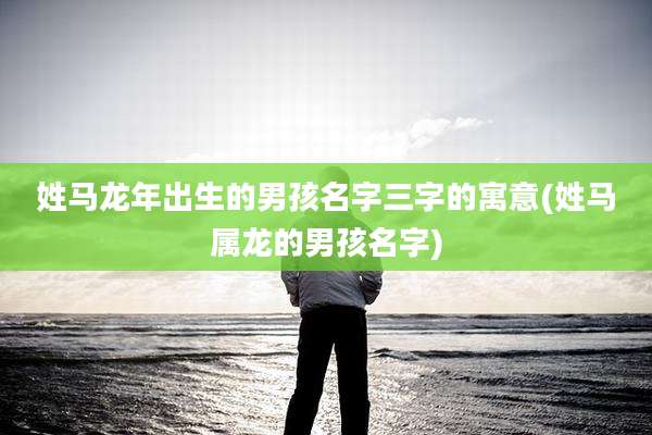 姓马龙年出生的男孩名字三字的寓意(姓马属龙的男孩名字)