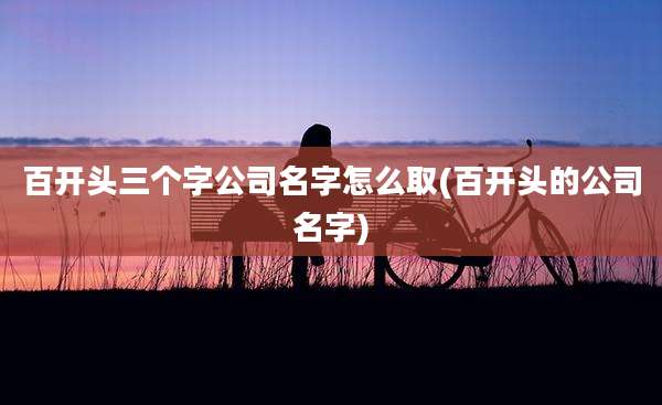 百开头三个字公司名字怎么取(百开头的公司名字)