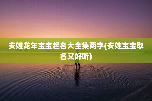 安姓龙年宝宝起名大全集两字(安姓宝宝取名又好听)