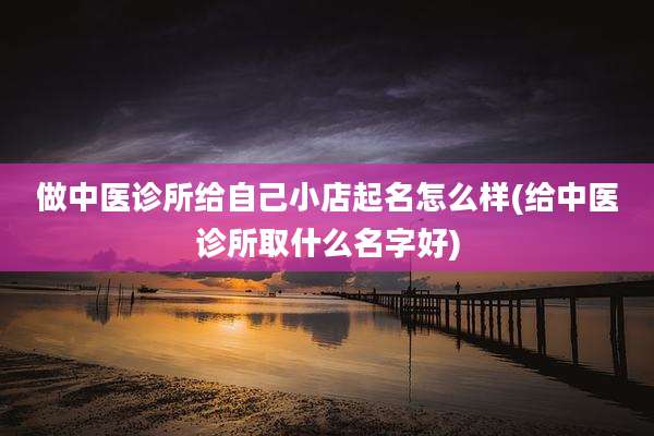 做中医诊所给自己小店起名怎么样(给中医诊所取什么名字好)