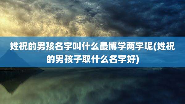 姓祝的男孩名字叫什么最博学两字呢(姓祝的男孩子取什么名字好)