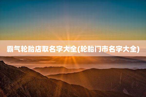 霸气轮胎店取名字大全(轮胎门市名字大全)