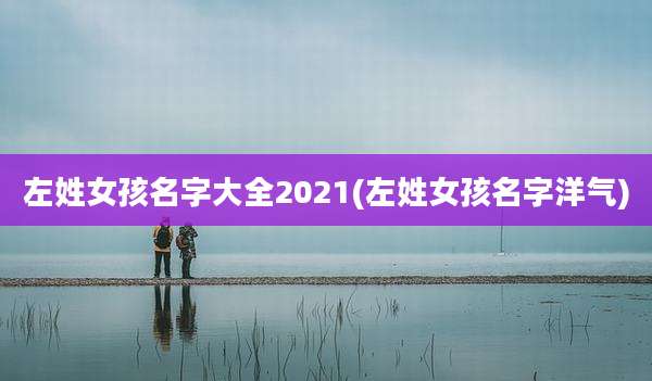 左姓女孩名字大全2021(左姓女孩名字洋气)