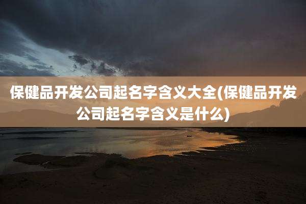 保健品开发公司起名字含义大全(保健品开发公司起名字含义是什么)