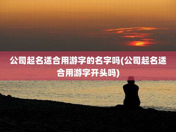 公司起名适合用游字的名字吗(公司起名适合用游字开头吗)