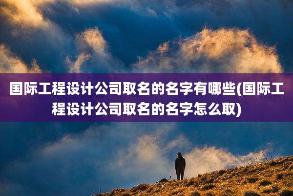 国际工程设计公司取名的名字有哪些(国际工程设计公司取名的名字怎么取)