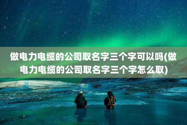 做电力电缆的公司取名字三个字可以吗(做电力电缆的公司取名字三个字怎么取)
