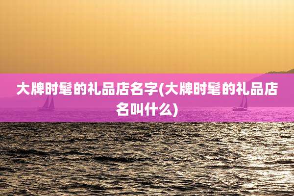 大牌时髦的礼品店名字(大牌时髦的礼品店名叫什么)