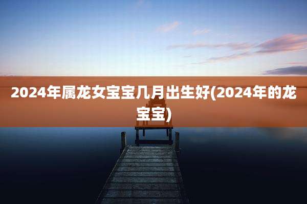 2024年属龙女宝宝几月出生好(2024年的龙宝宝)
