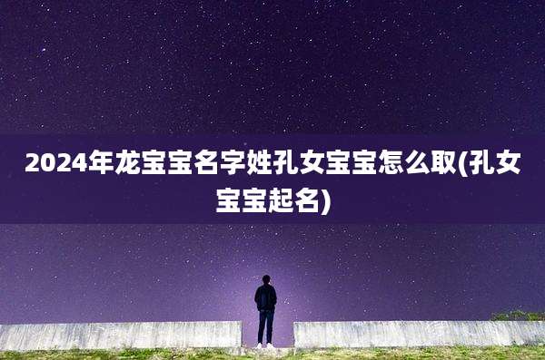 2024年龙宝宝名字姓孔女宝宝怎么取(孔女宝宝起名)