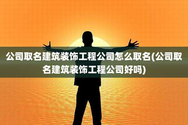 公司取名建筑装饰工程公司怎么取名(公司取名建筑装饰工程公司好吗)