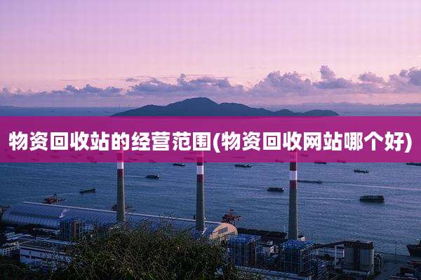 物资回收站的经营范围(物资回收网站哪个好)