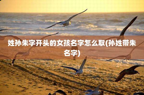 姓孙朱字开头的女孩名字怎么取(孙姓带朱名字)