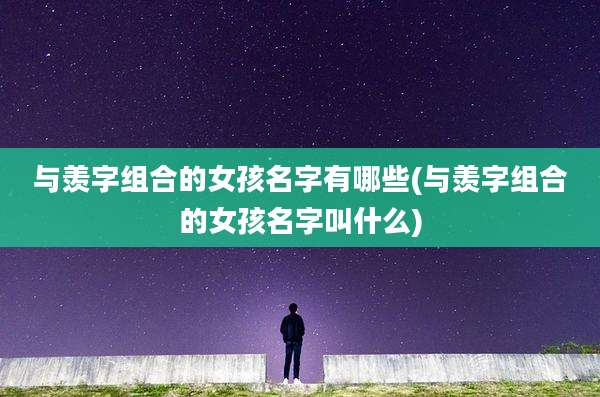与羡字组合的女孩名字有哪些(与羡字组合的女孩名字叫什么)