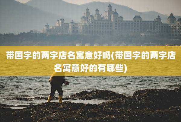 带国字的两字店名寓意好吗(带国字的两字店名寓意好的有哪些)