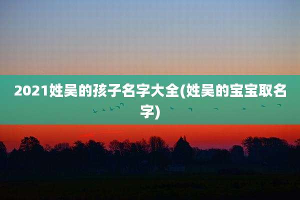 2021姓吴的孩子名字大全(姓吴的宝宝取名字)