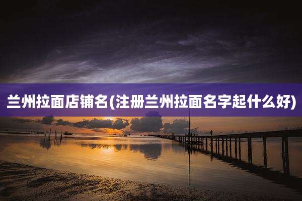 兰州拉面店铺名(注册兰州拉面名字起什么好)