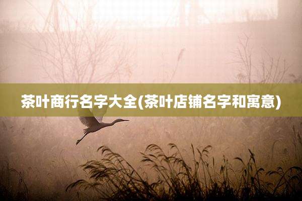 茶叶商行名字大全(茶叶店铺名字和寓意)