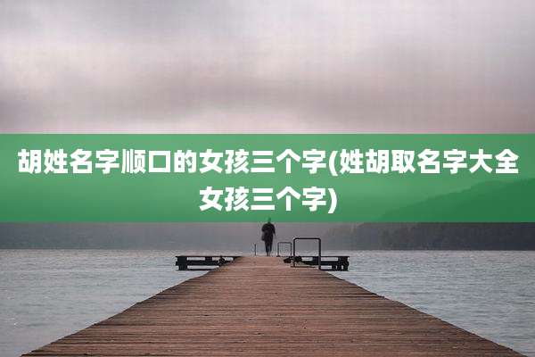 胡姓名字顺口的女孩三个字(姓胡取名字大全女孩三个字)