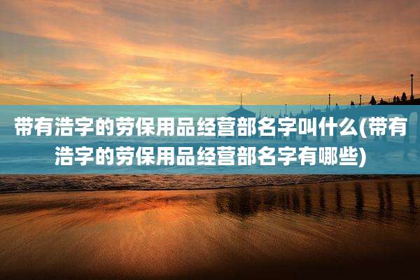 带有浩字的劳保用品经营部名字叫什么(带有浩字的劳保用品经营部名字有哪些)